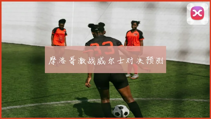 摩洛哥激战威尔士对决预测