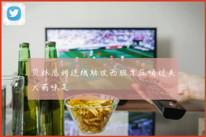 贝林厄姆连线助攻西班牙压哨过关火药味足