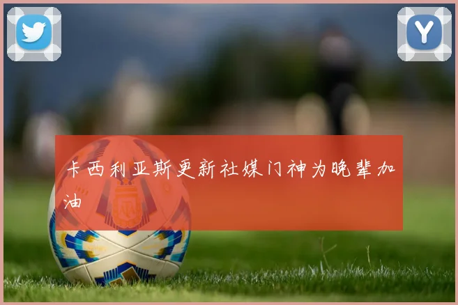 卡西利亚斯更新社媒门神为晚辈加油