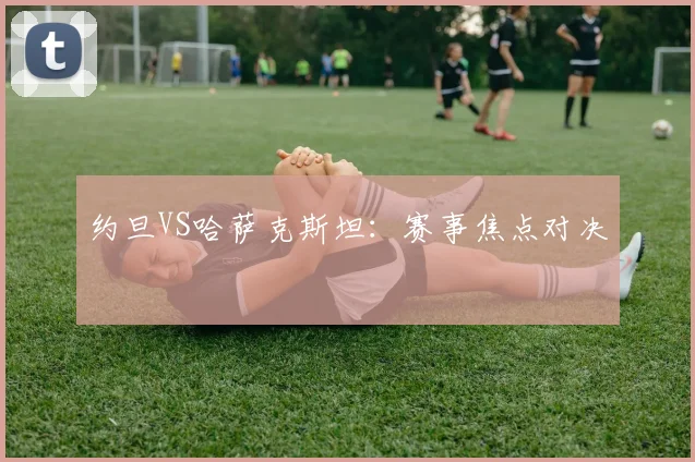 约旦VS哈萨克斯坦：赛事焦点对决