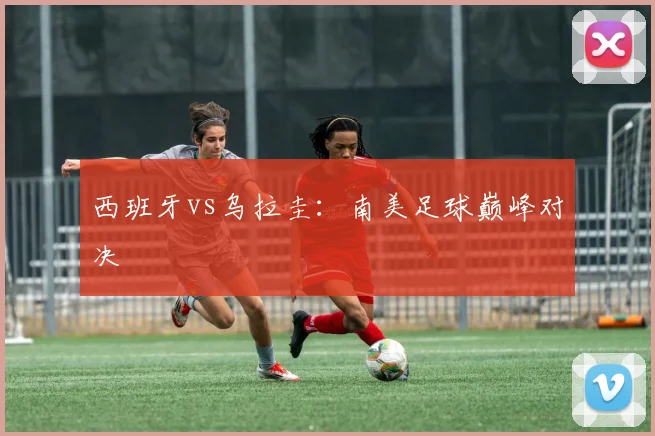 西班牙vs乌拉圭：南美足球巅峰对决