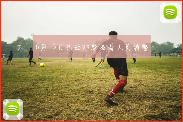6月13日巴西vs摩洛哥人员调整