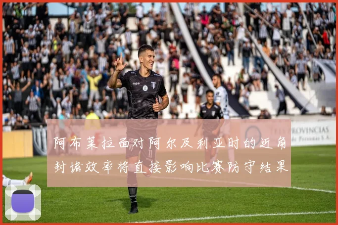 阿布莱拉面对阿尔及利亚时的近角封堵效率将直接影响比赛防守结果