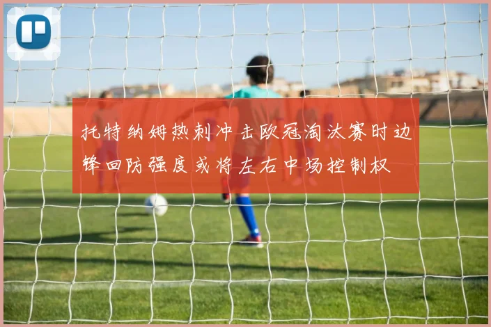 托特纳姆热刺冲击欧冠淘汰赛时边锋回防强度或将左右中场控制权