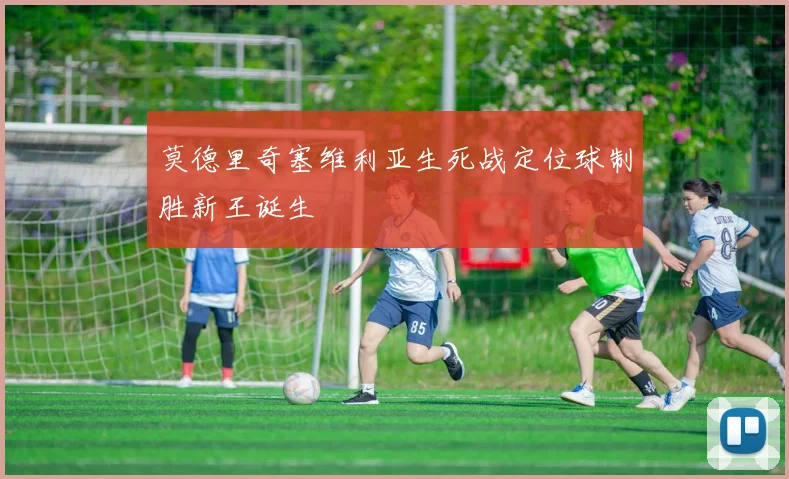 莫德里奇塞维利亚生死战定位球制胜新王诞生