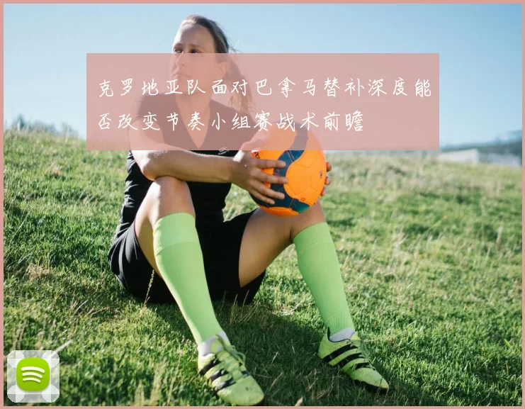 克罗地亚队面对巴拿马替补深度能否改变节奏小组赛战术前瞻