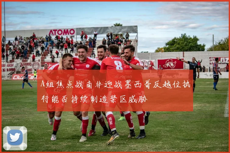 A组焦点战南非迎战墨西哥反越位执行能否持续制造禁区威胁