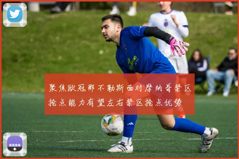 聚焦欧冠那不勒斯面对摩纳哥禁区抢点能力有望左右禁区抢点优势
