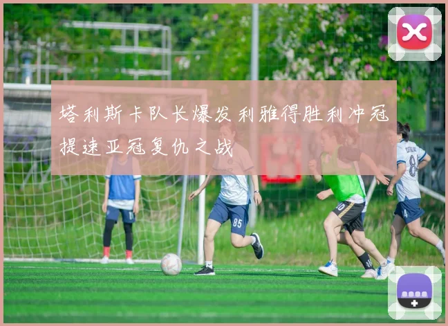 塔利斯卡队长爆发利雅得胜利冲冠提速亚冠复仇之战