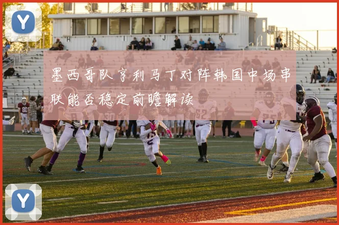 墨西哥队亨利马丁对阵韩国中场串联能否稳定前瞻解读