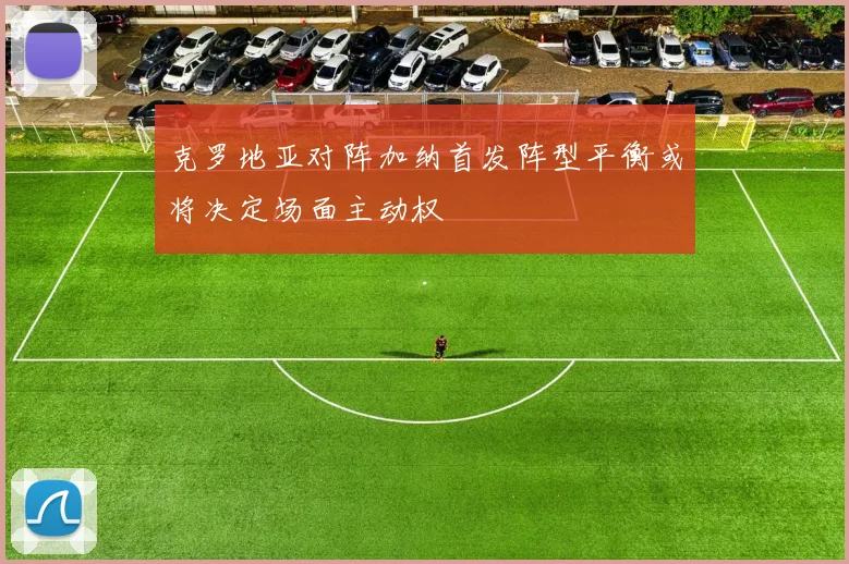 克罗地亚对阵加纳首发阵型平衡或将决定场面主动权