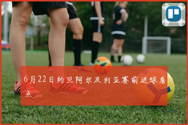 6月22日约旦阿尔及利亚赛前进球看点