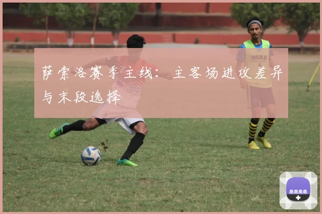 萨索洛赛季主线：主客场进攻差异与末段选择