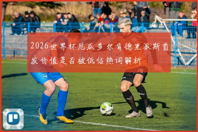 2026世界杯厄瓜多尔肯德里派斯首发价值是否被低估热词解析