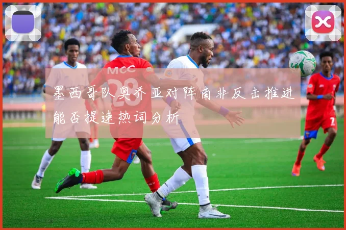 墨西哥队奥乔亚对阵南非反击推进能否提速热词分析