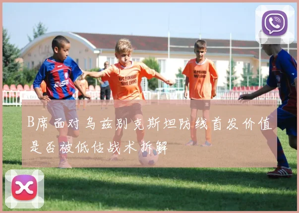 B席面对乌兹别克斯坦防线首发价值是否被低估战术拆解