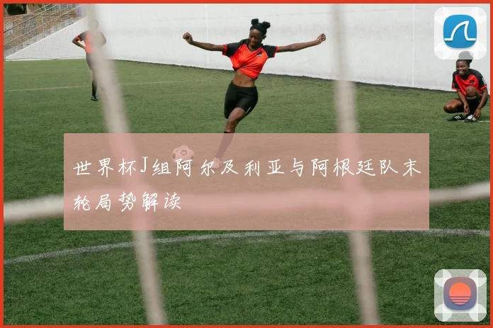 世界杯J组阿尔及利亚与阿根廷队末轮局势解读